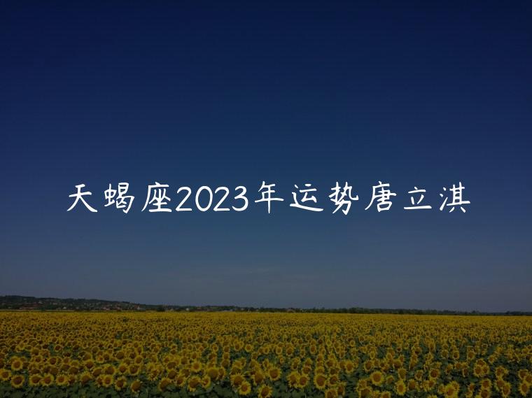天蝎座2023年运势唐立淇，天蝎座2021年运势完整版唐立淇