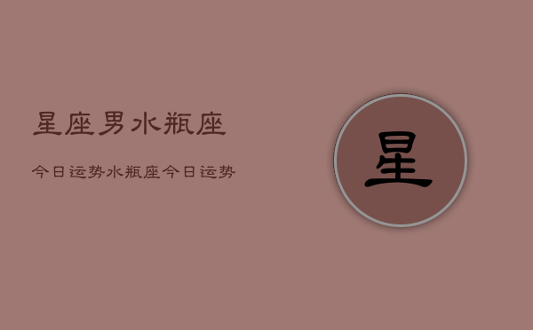 1、星座男水瓶座今日运势，水瓶座今日运势查询