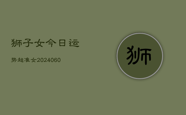 1、狮子女今日运势超准女(20240611)