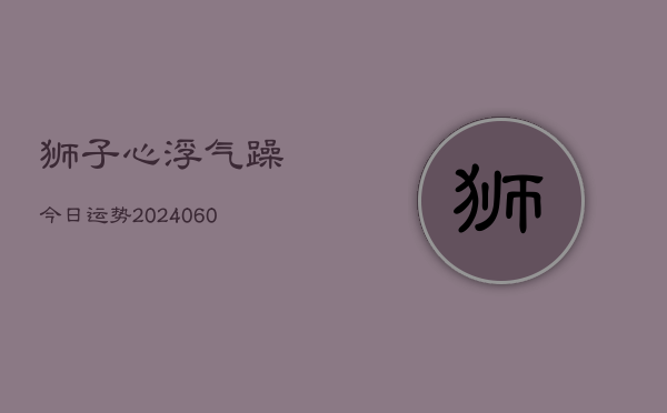 1、狮子心浮气躁今日运势(20240612)